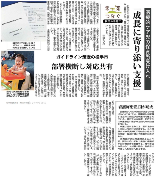 新聞記事画像：【要旨】横手市では、医療的ケア児を保育所で受入れするためのガイドラインを策定した。医療的ケア児の母親からの相談を受けたことをきっかけに、市の担当者、保健師、相談支援専門員などの様々な立場の人が関り、支援体制を整え、保育所への入所が決定した。母親は復職に不安をもっていたが、行政や福祉関係者が力になってくれたことで就労を継続でき、地域の子どもたちと一緒に過ごせる環境を整えてもらったことに感謝をしており、全県でこのような支援が広がってほしいと願っている。